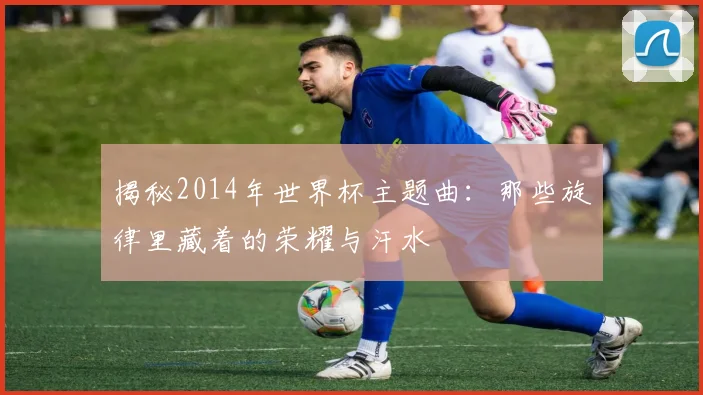 揭秘2014年世界杯主题曲：那些旋律里藏着的荣耀与汗水