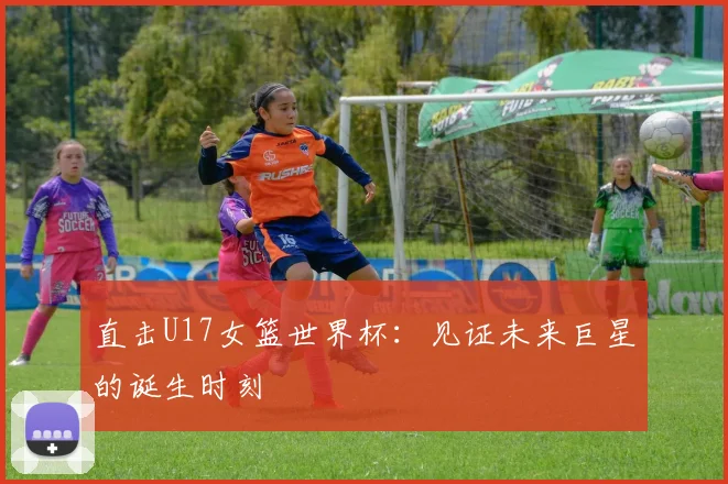 直击U17女篮世界杯：见证未来巨星的诞生时刻